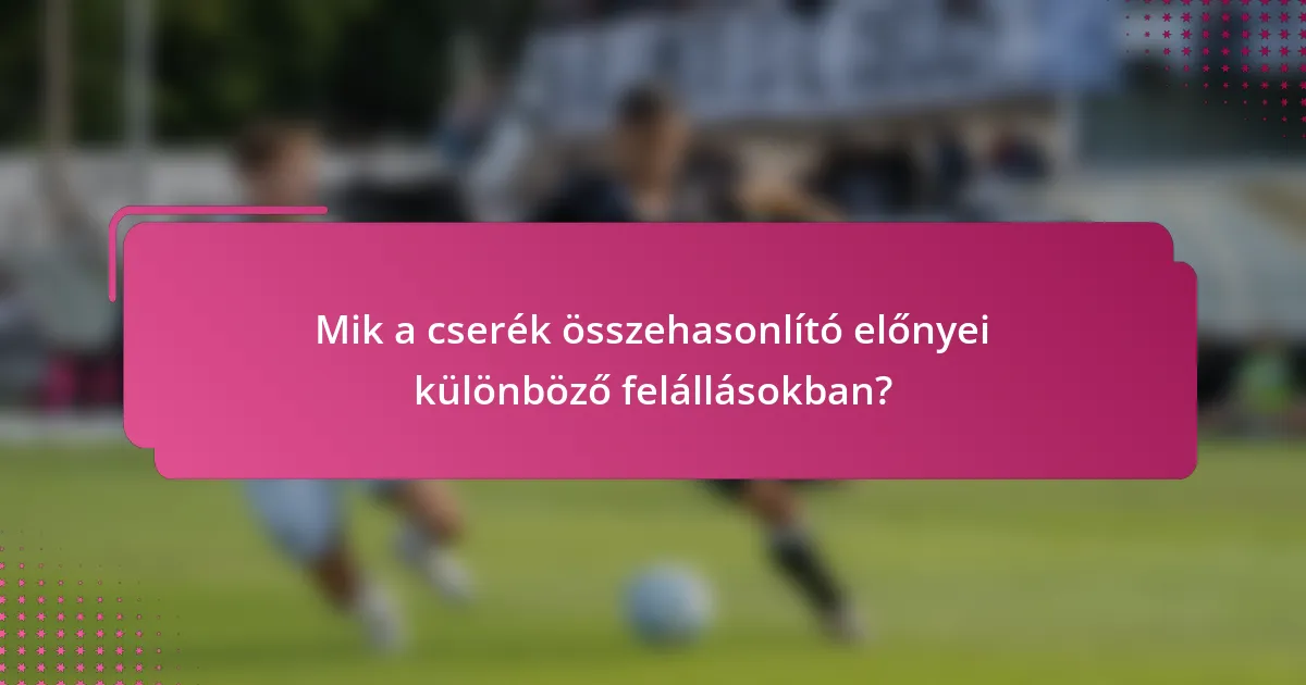 Mik a cserék összehasonlító előnyei különböző felállásokban?